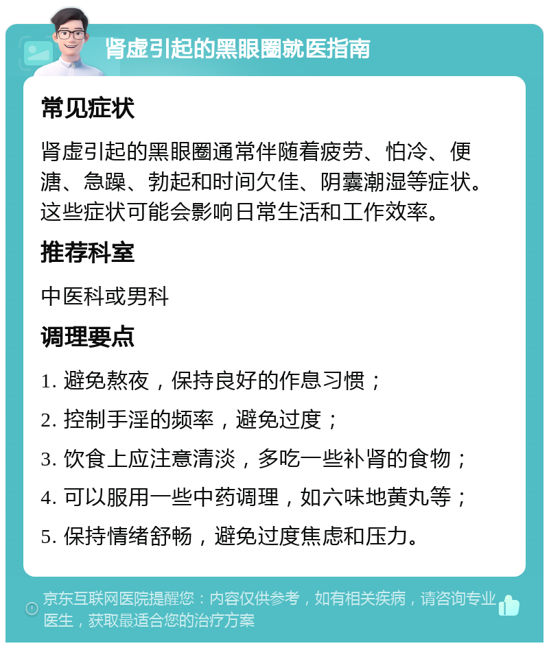 肾虚引起的黑眼圈就医指南 常见症状 肾虚引起的黑眼圈通常伴随着疲劳、怕冷、便溏、急躁、勃起和时间欠佳、阴囊潮湿等症状。这些症状可能会影响日常生活和工作效率。 推荐科室 中医科或男科 调理要点 1. 避免熬夜，保持良好的作息习惯； 2. 控制手淫的频率，避免过度； 3. 饮食上应注意清淡，多吃一些补肾的食物； 4. 可以服用一些中药调理，如六味地黄丸等； 5. 保持情绪舒畅，避免过度焦虑和压力。