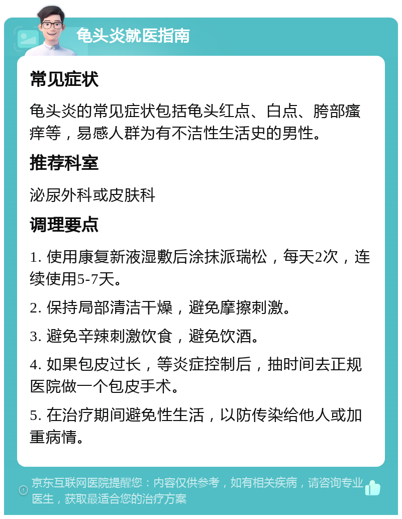 龟头炎就医指南 常见症状 龟头炎的常见症状包括龟头红点、白点、胯部瘙痒等，易感人群为有不洁性生活史的男性。 推荐科室 泌尿外科或皮肤科 调理要点 1. 使用康复新液湿敷后涂抹派瑞松，每天2次，连续使用5-7天。 2. 保持局部清洁干燥，避免摩擦刺激。 3. 避免辛辣刺激饮食，避免饮酒。 4. 如果包皮过长，等炎症控制后，抽时间去正规医院做一个包皮手术。 5. 在治疗期间避免性生活，以防传染给他人或加重病情。