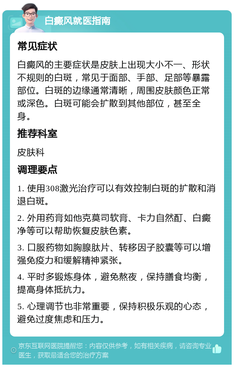 白癜风就医指南 常见症状 白癜风的主要症状是皮肤上出现大小不一、形状不规则的白斑，常见于面部、手部、足部等暴露部位。白斑的边缘通常清晰，周围皮肤颜色正常或深色。白斑可能会扩散到其他部位，甚至全身。 推荐科室 皮肤科 调理要点 1. 使用308激光治疗可以有效控制白斑的扩散和消退白斑。 2. 外用药膏如他克莫司软膏、卡力自然酊、白癜净等可以帮助恢复皮肤色素。 3. 口服药物如胸腺肽片、转移因子胶囊等可以增强免疫力和缓解精神紧张。 4. 平时多锻炼身体，避免熬夜，保持膳食均衡，提高身体抵抗力。 5. 心理调节也非常重要，保持积极乐观的心态，避免过度焦虑和压力。