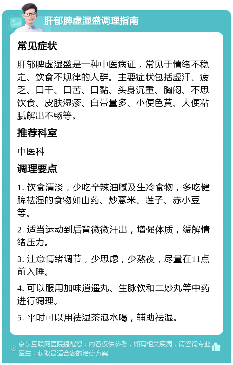 肝郁脾虚湿盛调理指南 常见症状 肝郁脾虚湿盛是一种中医病证，常见于情绪不稳定、饮食不规律的人群。主要症状包括虚汗、疲乏、口干、口苦、口黏、头身沉重、胸闷、不思饮食、皮肤湿疹、白带量多、小便色黄、大便粘腻解出不畅等。 推荐科室 中医科 调理要点 1. 饮食清淡，少吃辛辣油腻及生冷食物，多吃健脾祛湿的食物如山药、炒薏米、莲子、赤小豆等。 2. 适当运动到后背微微汗出，增强体质，缓解情绪压力。 3. 注意情绪调节，少思虑，少熬夜，尽量在11点前入睡。 4. 可以服用加味逍遥丸、生脉饮和二妙丸等中药进行调理。 5. 平时可以用祛湿茶泡水喝，辅助祛湿。