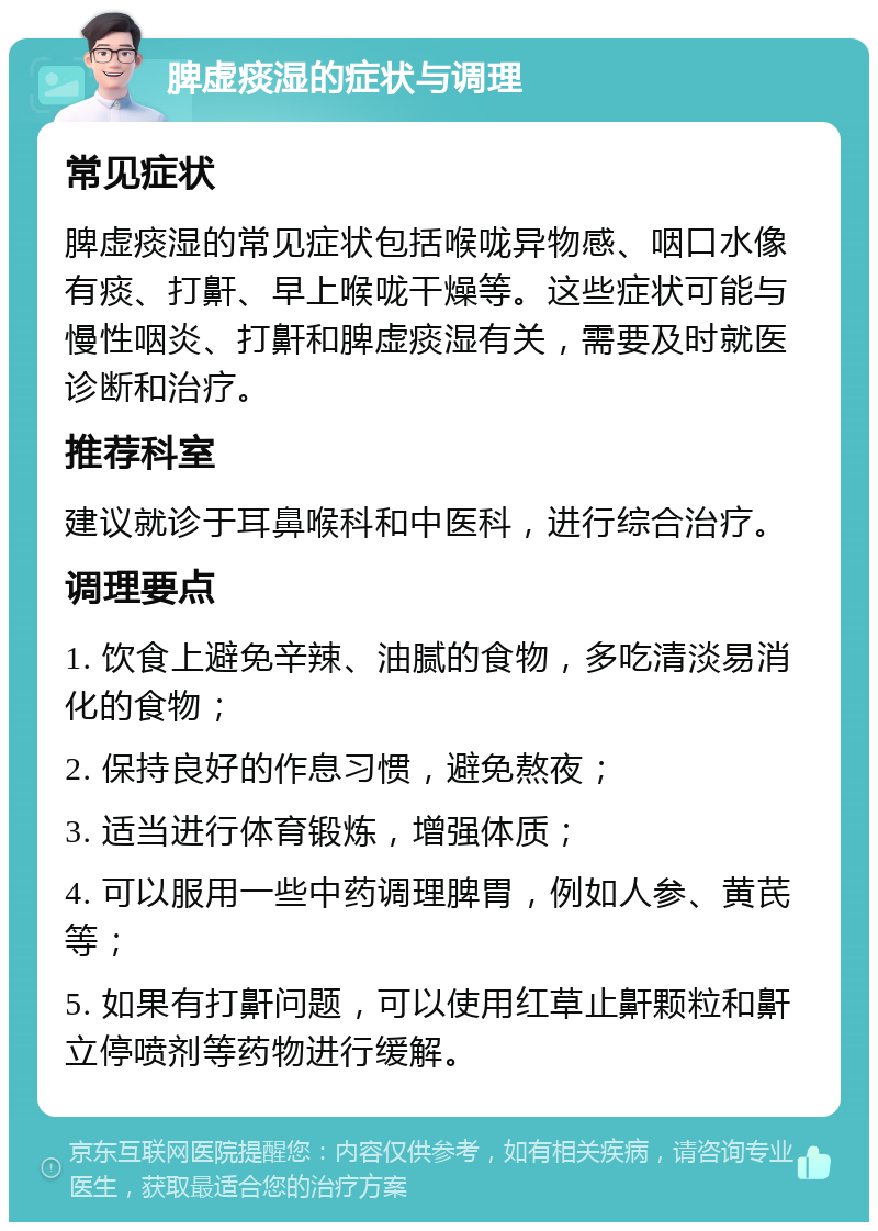 脾虚痰湿的症状与调理 常见症状 脾虚痰湿的常见症状包括喉咙异物感、咽口水像有痰、打鼾、早上喉咙干燥等。这些症状可能与慢性咽炎、打鼾和脾虚痰湿有关，需要及时就医诊断和治疗。 推荐科室 建议就诊于耳鼻喉科和中医科，进行综合治疗。 调理要点 1. 饮食上避免辛辣、油腻的食物，多吃清淡易消化的食物； 2. 保持良好的作息习惯，避免熬夜； 3. 适当进行体育锻炼，增强体质； 4. 可以服用一些中药调理脾胃，例如人参、黄芪等； 5. 如果有打鼾问题，可以使用红草止鼾颗粒和鼾立停喷剂等药物进行缓解。