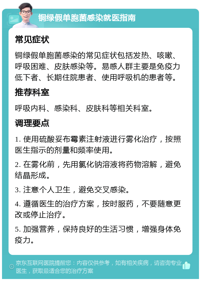 铜绿假单胞菌感染就医指南 常见症状 铜绿假单胞菌感染的常见症状包括发热、咳嗽、呼吸困难、皮肤感染等。易感人群主要是免疫力低下者、长期住院患者、使用呼吸机的患者等。 推荐科室 呼吸内科、感染科、皮肤科等相关科室。 调理要点 1. 使用硫酸妥布霉素注射液进行雾化治疗，按照医生指示的剂量和频率使用。 2. 在雾化前，先用氯化钠溶液将药物溶解，避免结晶形成。 3. 注意个人卫生，避免交叉感染。 4. 遵循医生的治疗方案，按时服药，不要随意更改或停止治疗。 5. 加强营养，保持良好的生活习惯，增强身体免疫力。