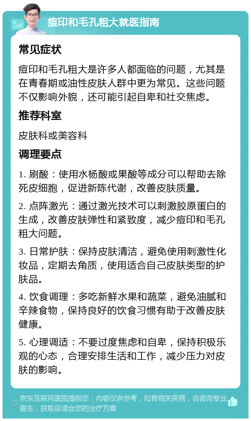 痘印和毛孔粗大就医指南 常见症状 痘印和毛孔粗大是许多人都面临的问题，尤其是在青春期或油性皮肤人群中更为常见。这些问题不仅影响外貌，还可能引起自卑和社交焦虑。 推荐科室 皮肤科或美容科 调理要点 1. 刷酸：使用水杨酸或果酸等成分可以帮助去除死皮细胞，促进新陈代谢，改善皮肤质量。 2. 点阵激光：通过激光技术可以刺激胶原蛋白的生成，改善皮肤弹性和紧致度，减少痘印和毛孔粗大问题。 3. 日常护肤：保持皮肤清洁，避免使用刺激性化妆品，定期去角质，使用适合自己皮肤类型的护肤品。 4. 饮食调理：多吃新鲜水果和蔬菜，避免油腻和辛辣食物，保持良好的饮食习惯有助于改善皮肤健康。 5. 心理调适：不要过度焦虑和自卑，保持积极乐观的心态，合理安排生活和工作，减少压力对皮肤的影响。