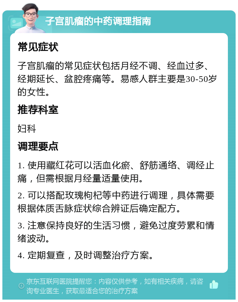 子宫肌瘤的中药调理指南 常见症状 子宫肌瘤的常见症状包括月经不调、经血过多、经期延长、盆腔疼痛等。易感人群主要是30-50岁的女性。 推荐科室 妇科 调理要点 1. 使用藏红花可以活血化瘀、舒筋通络、调经止痛，但需根据月经量适量使用。 2. 可以搭配玫瑰枸杞等中药进行调理，具体需要根据体质舌脉症状综合辨证后确定配方。 3. 注意保持良好的生活习惯，避免过度劳累和情绪波动。 4. 定期复查，及时调整治疗方案。