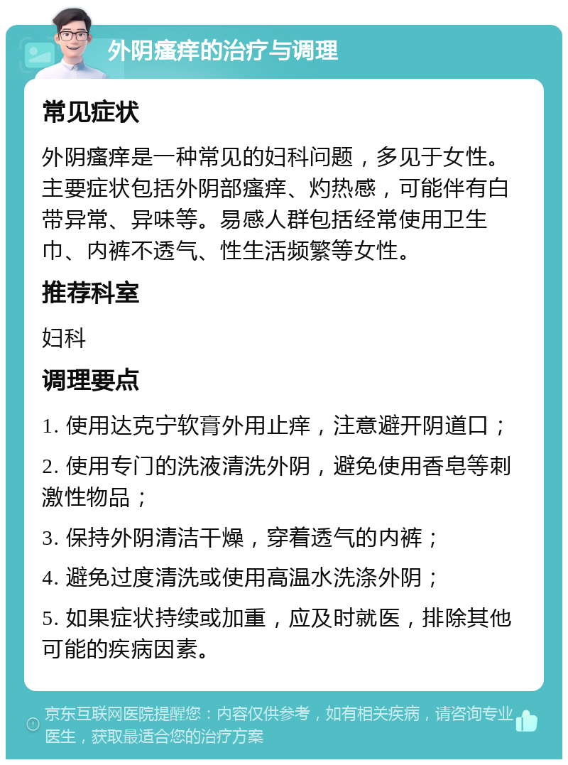 外阴瘙痒的治疗与调理 常见症状 外阴瘙痒是一种常见的妇科问题，多见于女性。主要症状包括外阴部瘙痒、灼热感，可能伴有白带异常、异味等。易感人群包括经常使用卫生巾、内裤不透气、性生活频繁等女性。 推荐科室 妇科 调理要点 1. 使用达克宁软膏外用止痒，注意避开阴道口； 2. 使用专门的洗液清洗外阴，避免使用香皂等刺激性物品； 3. 保持外阴清洁干燥，穿着透气的内裤； 4. 避免过度清洗或使用高温水洗涤外阴； 5. 如果症状持续或加重，应及时就医，排除其他可能的疾病因素。