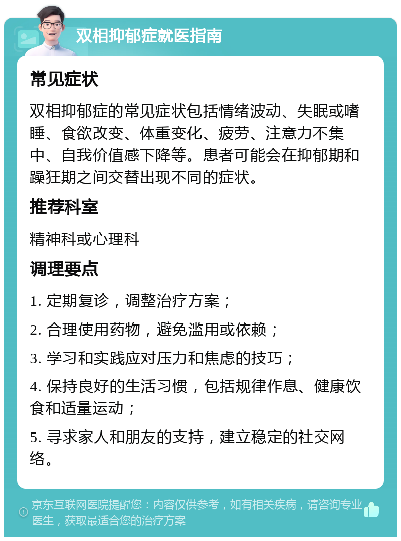 双相抑郁症就医指南 常见症状 双相抑郁症的常见症状包括情绪波动、失眠或嗜睡、食欲改变、体重变化、疲劳、注意力不集中、自我价值感下降等。患者可能会在抑郁期和躁狂期之间交替出现不同的症状。 推荐科室 精神科或心理科 调理要点 1. 定期复诊，调整治疗方案； 2. 合理使用药物，避免滥用或依赖； 3. 学习和实践应对压力和焦虑的技巧； 4. 保持良好的生活习惯，包括规律作息、健康饮食和适量运动； 5. 寻求家人和朋友的支持，建立稳定的社交网络。