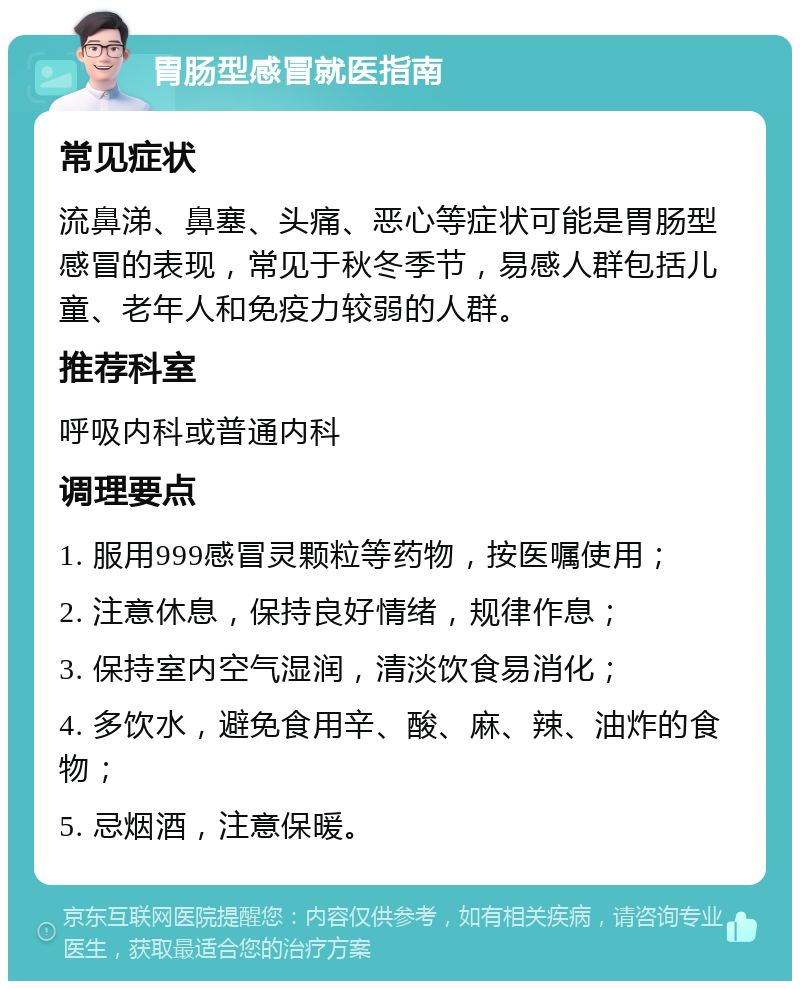 胃肠型感冒就医指南 常见症状 流鼻涕、鼻塞、头痛、恶心等症状可能是胃肠型感冒的表现，常见于秋冬季节，易感人群包括儿童、老年人和免疫力较弱的人群。 推荐科室 呼吸内科或普通内科 调理要点 1. 服用999感冒灵颗粒等药物，按医嘱使用； 2. 注意休息，保持良好情绪，规律作息； 3. 保持室内空气湿润，清淡饮食易消化； 4. 多饮水，避免食用辛、酸、麻、辣、油炸的食物； 5. 忌烟酒，注意保暖。