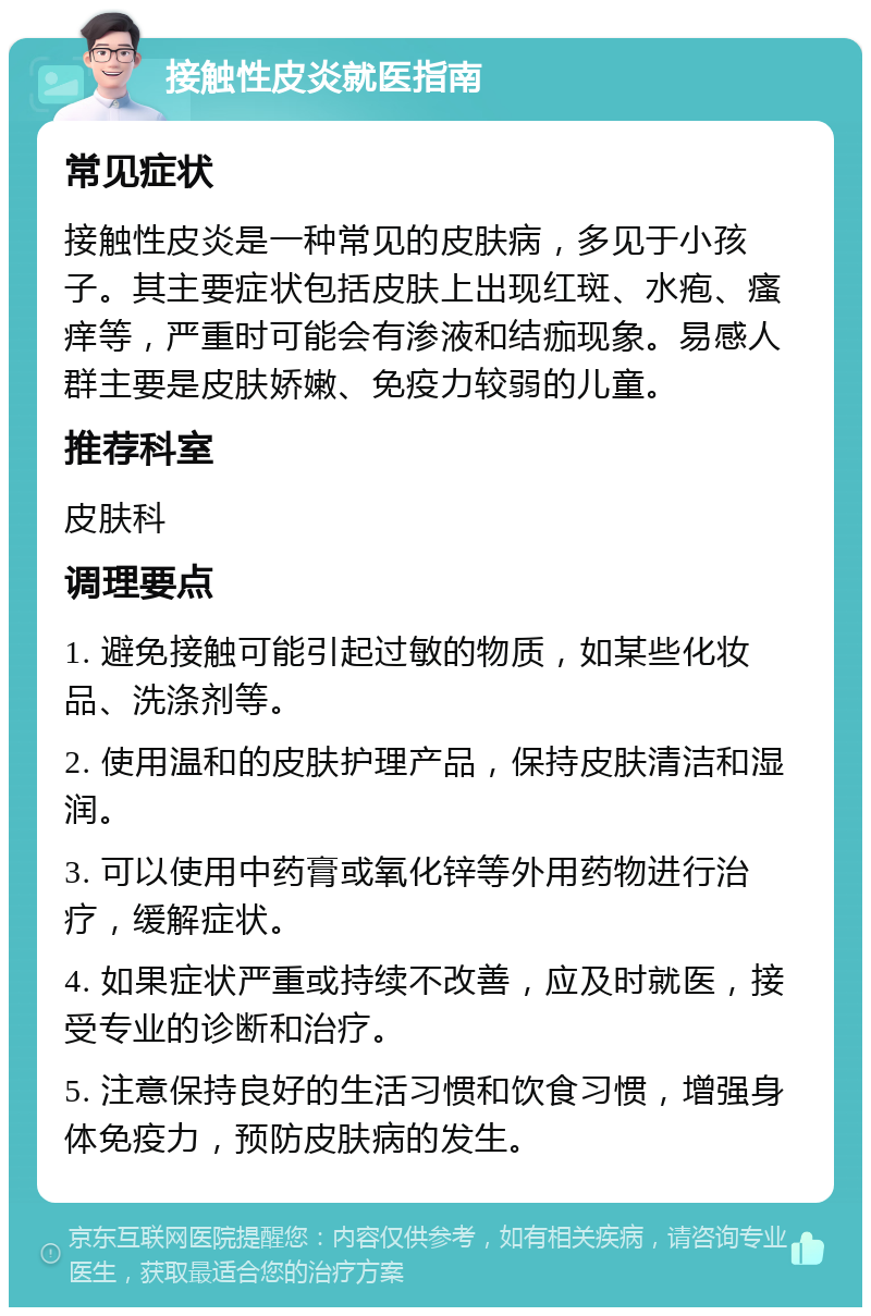 接触性皮炎就医指南 常见症状 接触性皮炎是一种常见的皮肤病，多见于小孩子。其主要症状包括皮肤上出现红斑、水疱、瘙痒等，严重时可能会有渗液和结痂现象。易感人群主要是皮肤娇嫩、免疫力较弱的儿童。 推荐科室 皮肤科 调理要点 1. 避免接触可能引起过敏的物质，如某些化妆品、洗涤剂等。 2. 使用温和的皮肤护理产品，保持皮肤清洁和湿润。 3. 可以使用中药膏或氧化锌等外用药物进行治疗，缓解症状。 4. 如果症状严重或持续不改善，应及时就医，接受专业的诊断和治疗。 5. 注意保持良好的生活习惯和饮食习惯，增强身体免疫力，预防皮肤病的发生。