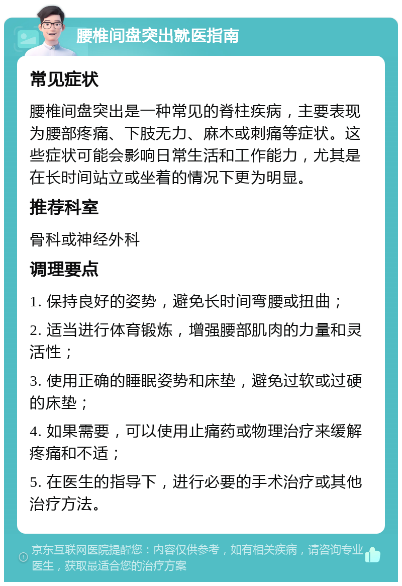 腰椎间盘突出就医指南 常见症状 腰椎间盘突出是一种常见的脊柱疾病，主要表现为腰部疼痛、下肢无力、麻木或刺痛等症状。这些症状可能会影响日常生活和工作能力，尤其是在长时间站立或坐着的情况下更为明显。 推荐科室 骨科或神经外科 调理要点 1. 保持良好的姿势，避免长时间弯腰或扭曲； 2. 适当进行体育锻炼，增强腰部肌肉的力量和灵活性； 3. 使用正确的睡眠姿势和床垫，避免过软或过硬的床垫； 4. 如果需要，可以使用止痛药或物理治疗来缓解疼痛和不适； 5. 在医生的指导下，进行必要的手术治疗或其他治疗方法。