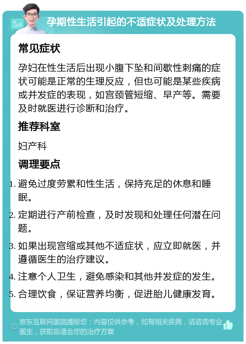 孕期性生活引起的不适症状及处理方法 常见症状 孕妇在性生活后出现小腹下坠和间歇性刺痛的症状可能是正常的生理反应，但也可能是某些疾病或并发症的表现，如宫颈管短缩、早产等。需要及时就医进行诊断和治疗。 推荐科室 妇产科 调理要点 避免过度劳累和性生活，保持充足的休息和睡眠。 定期进行产前检查，及时发现和处理任何潜在问题。 如果出现宫缩或其他不适症状，应立即就医，并遵循医生的治疗建议。 注意个人卫生，避免感染和其他并发症的发生。 合理饮食，保证营养均衡，促进胎儿健康发育。