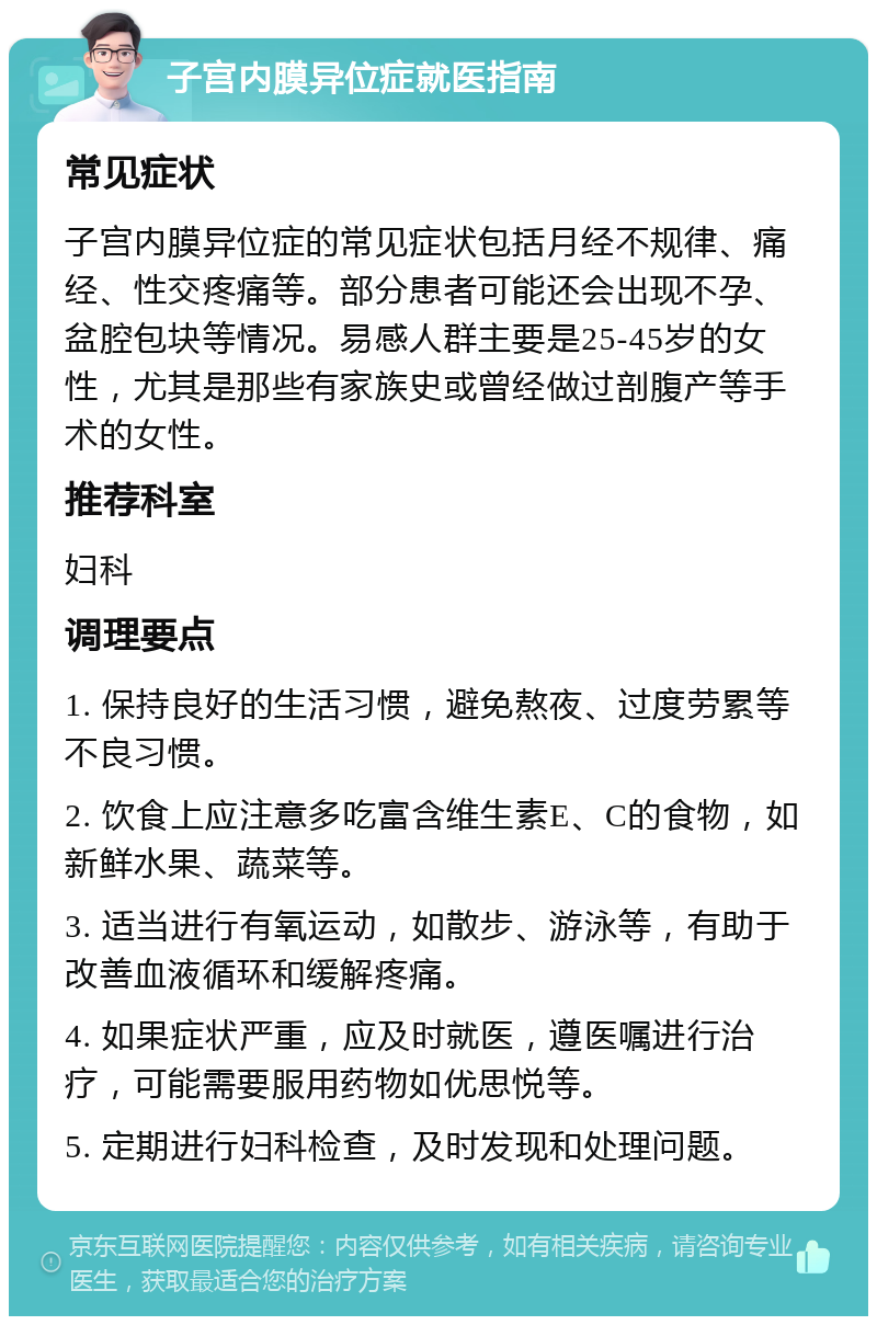 子宫内膜异位症就医指南 常见症状 子宫内膜异位症的常见症状包括月经不规律、痛经、性交疼痛等。部分患者可能还会出现不孕、盆腔包块等情况。易感人群主要是25-45岁的女性，尤其是那些有家族史或曾经做过剖腹产等手术的女性。 推荐科室 妇科 调理要点 1. 保持良好的生活习惯，避免熬夜、过度劳累等不良习惯。 2. 饮食上应注意多吃富含维生素E、C的食物，如新鲜水果、蔬菜等。 3. 适当进行有氧运动，如散步、游泳等，有助于改善血液循环和缓解疼痛。 4. 如果症状严重，应及时就医，遵医嘱进行治疗，可能需要服用药物如优思悦等。 5. 定期进行妇科检查，及时发现和处理问题。