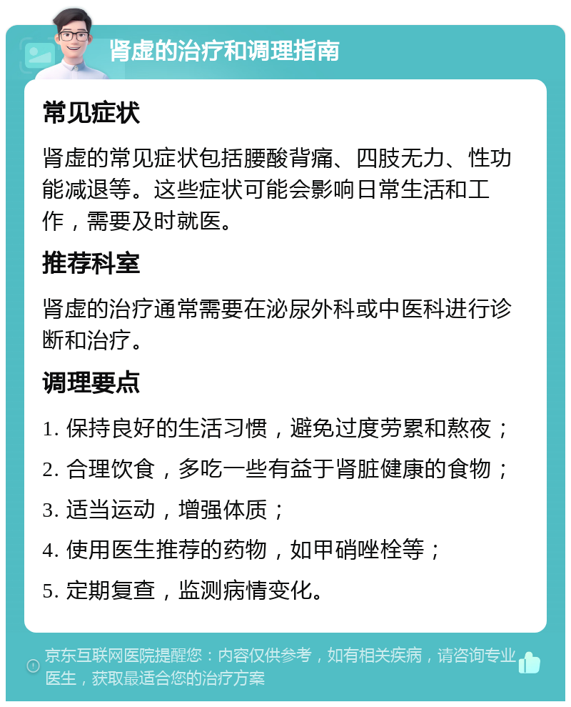 肾虚的治疗和调理指南 常见症状 肾虚的常见症状包括腰酸背痛、四肢无力、性功能减退等。这些症状可能会影响日常生活和工作，需要及时就医。 推荐科室 肾虚的治疗通常需要在泌尿外科或中医科进行诊断和治疗。 调理要点 1. 保持良好的生活习惯，避免过度劳累和熬夜； 2. 合理饮食，多吃一些有益于肾脏健康的食物； 3. 适当运动，增强体质； 4. 使用医生推荐的药物，如甲硝唑栓等； 5. 定期复查，监测病情变化。