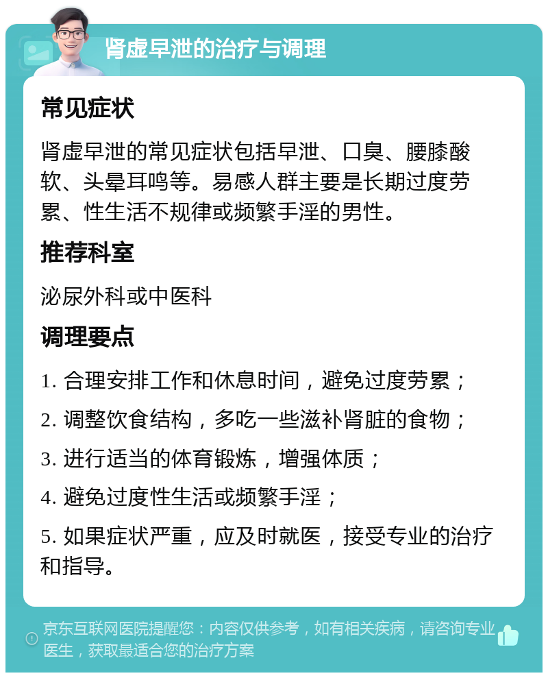 肾虚早泄的治疗与调理 常见症状 肾虚早泄的常见症状包括早泄、口臭、腰膝酸软、头晕耳鸣等。易感人群主要是长期过度劳累、性生活不规律或频繁手淫的男性。 推荐科室 泌尿外科或中医科 调理要点 1. 合理安排工作和休息时间，避免过度劳累； 2. 调整饮食结构，多吃一些滋补肾脏的食物； 3. 进行适当的体育锻炼，增强体质； 4. 避免过度性生活或频繁手淫； 5. 如果症状严重，应及时就医，接受专业的治疗和指导。