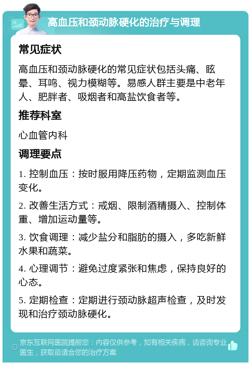 高血压和颈动脉硬化的治疗与调理 常见症状 高血压和颈动脉硬化的常见症状包括头痛、眩晕、耳鸣、视力模糊等。易感人群主要是中老年人、肥胖者、吸烟者和高盐饮食者等。 推荐科室 心血管内科 调理要点 1. 控制血压：按时服用降压药物，定期监测血压变化。 2. 改善生活方式：戒烟、限制酒精摄入、控制体重、增加运动量等。 3. 饮食调理：减少盐分和脂肪的摄入，多吃新鲜水果和蔬菜。 4. 心理调节：避免过度紧张和焦虑，保持良好的心态。 5. 定期检查：定期进行颈动脉超声检查，及时发现和治疗颈动脉硬化。