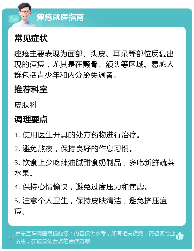 痤疮就医指南 常见症状 痤疮主要表现为面部、头皮、耳朵等部位反复出现的痘痘，尤其是在颧骨、额头等区域。易感人群包括青少年和内分泌失调者。 推荐科室 皮肤科 调理要点 1. 使用医生开具的处方药物进行治疗。 2. 避免熬夜，保持良好的作息习惯。 3. 饮食上少吃辣油腻甜食奶制品，多吃新鲜蔬菜水果。 4. 保持心情愉快，避免过度压力和焦虑。 5. 注意个人卫生，保持皮肤清洁，避免挤压痘痘。