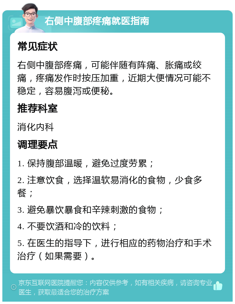 右侧中腹部疼痛就医指南 常见症状 右侧中腹部疼痛，可能伴随有阵痛、胀痛或绞痛，疼痛发作时按压加重，近期大便情况可能不稳定，容易腹泻或便秘。 推荐科室 消化内科 调理要点 1. 保持腹部温暖，避免过度劳累； 2. 注意饮食，选择温软易消化的食物，少食多餐； 3. 避免暴饮暴食和辛辣刺激的食物； 4. 不要饮酒和冷的饮料； 5. 在医生的指导下，进行相应的药物治疗和手术治疗（如果需要）。