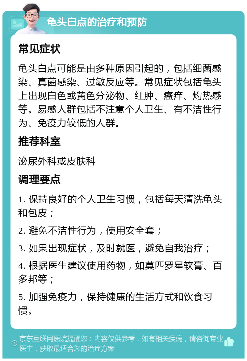 龟头白点的治疗和预防 常见症状 龟头白点可能是由多种原因引起的，包括细菌感染、真菌感染、过敏反应等。常见症状包括龟头上出现白色或黄色分泌物、红肿、瘙痒、灼热感等。易感人群包括不注意个人卫生、有不洁性行为、免疫力较低的人群。 推荐科室 泌尿外科或皮肤科 调理要点 1. 保持良好的个人卫生习惯，包括每天清洗龟头和包皮； 2. 避免不洁性行为，使用安全套； 3. 如果出现症状，及时就医，避免自我治疗； 4. 根据医生建议使用药物，如莫匹罗星软膏、百多邦等； 5. 加强免疫力，保持健康的生活方式和饮食习惯。