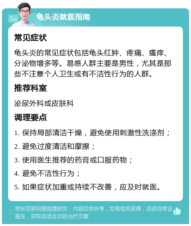 龟头炎就医指南 常见症状 龟头炎的常见症状包括龟头红肿、疼痛、瘙痒、分泌物增多等。易感人群主要是男性，尤其是那些不注意个人卫生或有不洁性行为的人群。 推荐科室 泌尿外科或皮肤科 调理要点 1. 保持局部清洁干燥，避免使用刺激性洗涤剂； 2. 避免过度清洁和摩擦； 3. 使用医生推荐的药膏或口服药物； 4. 避免不洁性行为； 5. 如果症状加重或持续不改善，应及时就医。