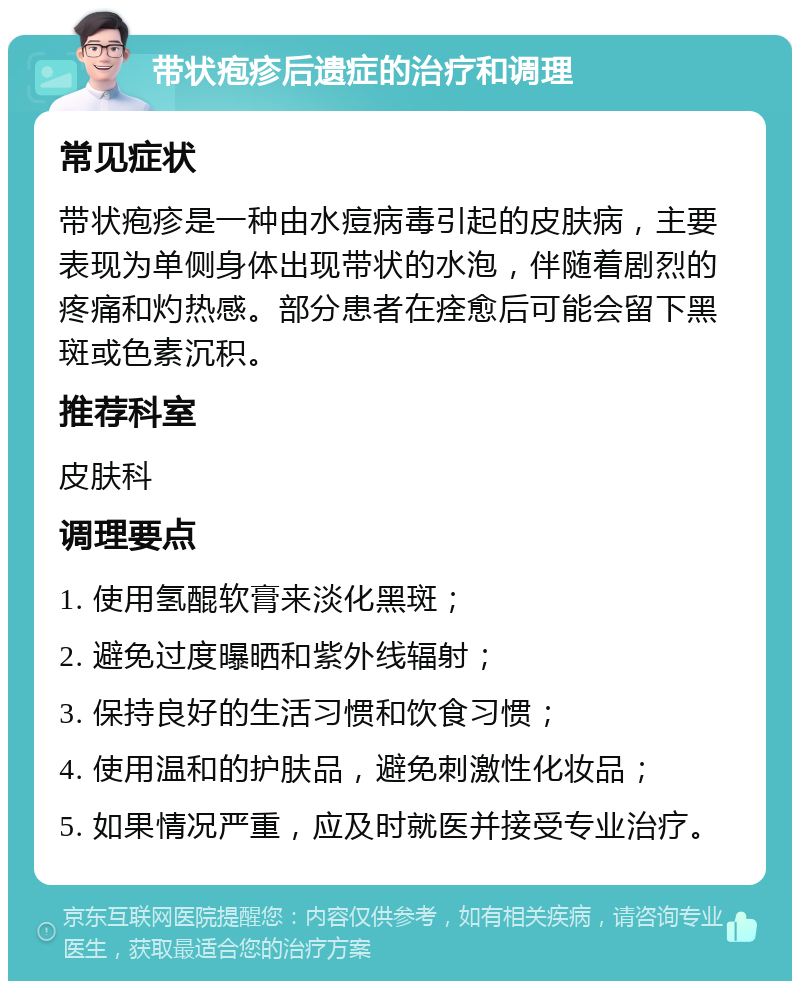 带状疱疹后遗症的治疗和调理 常见症状 带状疱疹是一种由水痘病毒引起的皮肤病，主要表现为单侧身体出现带状的水泡，伴随着剧烈的疼痛和灼热感。部分患者在痊愈后可能会留下黑斑或色素沉积。 推荐科室 皮肤科 调理要点 1. 使用氢醌软膏来淡化黑斑； 2. 避免过度曝晒和紫外线辐射； 3. 保持良好的生活习惯和饮食习惯； 4. 使用温和的护肤品，避免刺激性化妆品； 5. 如果情况严重，应及时就医并接受专业治疗。