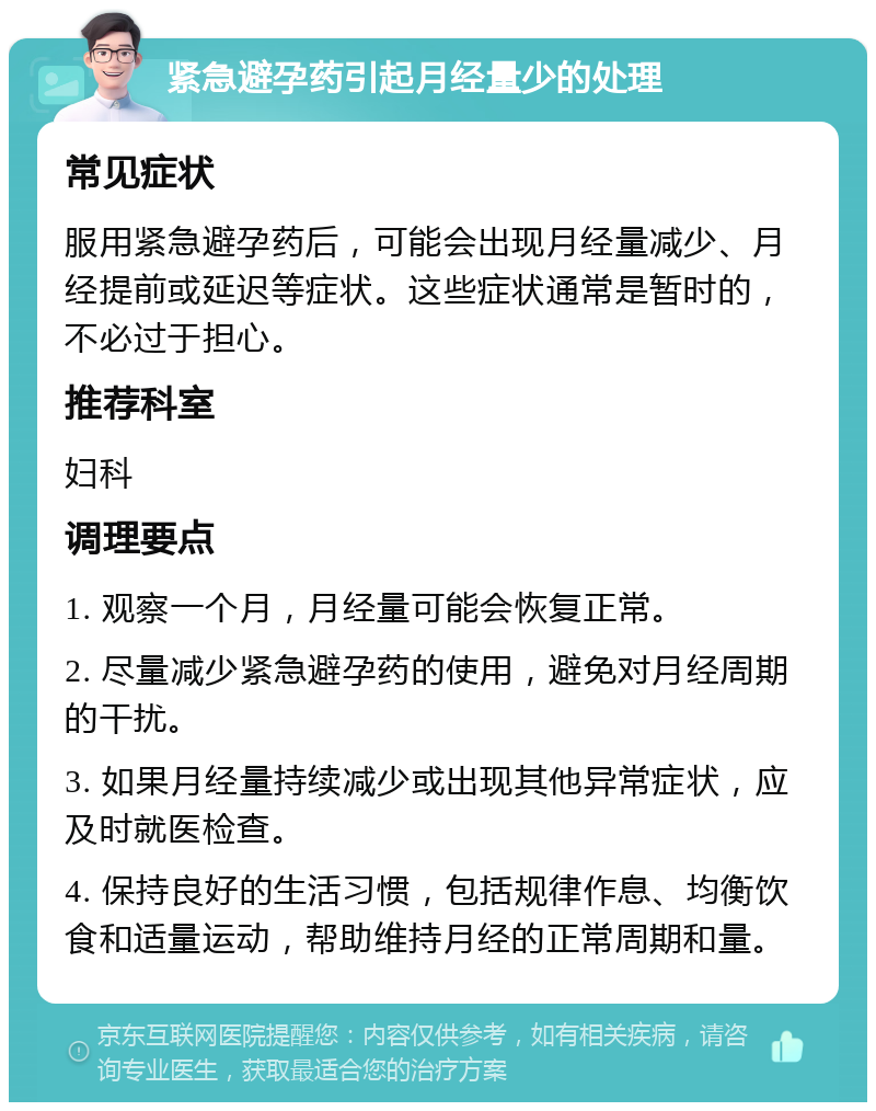 紧急避孕药引起月经量少的处理 常见症状 服用紧急避孕药后，可能会出现月经量减少、月经提前或延迟等症状。这些症状通常是暂时的，不必过于担心。 推荐科室 妇科 调理要点 1. 观察一个月，月经量可能会恢复正常。 2. 尽量减少紧急避孕药的使用，避免对月经周期的干扰。 3. 如果月经量持续减少或出现其他异常症状，应及时就医检查。 4. 保持良好的生活习惯，包括规律作息、均衡饮食和适量运动，帮助维持月经的正常周期和量。