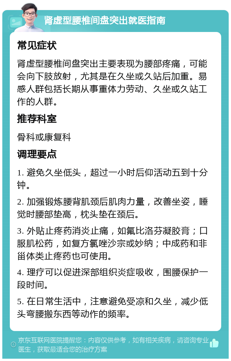 肾虚型腰椎间盘突出就医指南 常见症状 肾虚型腰椎间盘突出主要表现为腰部疼痛，可能会向下肢放射，尤其是在久坐或久站后加重。易感人群包括长期从事重体力劳动、久坐或久站工作的人群。 推荐科室 骨科或康复科 调理要点 1. 避免久坐低头，超过一小时后仰活动五到十分钟。 2. 加强锻炼腰背肌颈后肌肉力量，改善坐姿，睡觉时腰部垫高，枕头垫在颈后。 3. 外贴止疼药消炎止痛，如氟比洛芬凝胶膏；口服肌松药，如复方氯唑沙宗或妙纳；中成药和非甾体类止疼药也可使用。 4. 理疗可以促进深部组织炎症吸收，围腰保护一段时间。 5. 在日常生活中，注意避免受凉和久坐，减少低头弯腰搬东西等动作的频率。