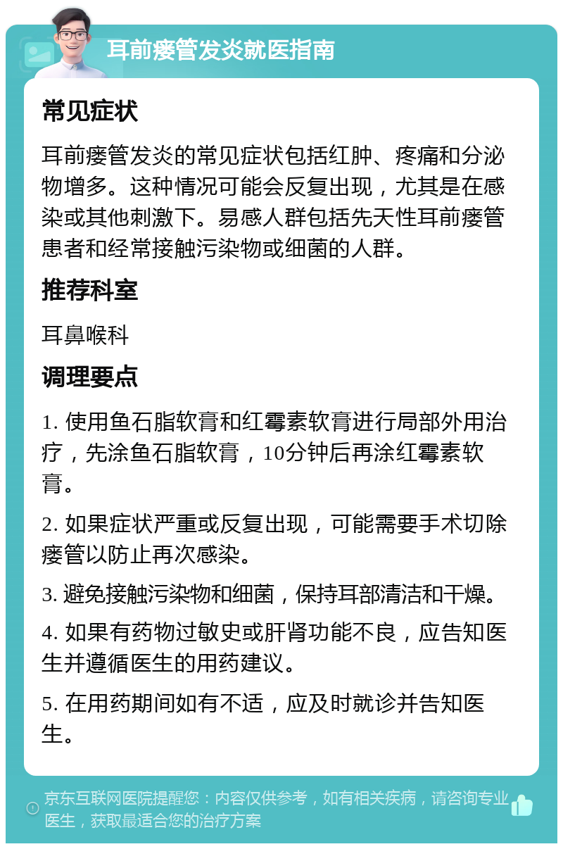 耳前瘘管发炎就医指南 常见症状 耳前瘘管发炎的常见症状包括红肿、疼痛和分泌物增多。这种情况可能会反复出现，尤其是在感染或其他刺激下。易感人群包括先天性耳前瘘管患者和经常接触污染物或细菌的人群。 推荐科室 耳鼻喉科 调理要点 1. 使用鱼石脂软膏和红霉素软膏进行局部外用治疗，先涂鱼石脂软膏，10分钟后再涂红霉素软膏。 2. 如果症状严重或反复出现，可能需要手术切除瘘管以防止再次感染。 3. 避免接触污染物和细菌，保持耳部清洁和干燥。 4. 如果有药物过敏史或肝肾功能不良，应告知医生并遵循医生的用药建议。 5. 在用药期间如有不适，应及时就诊并告知医生。