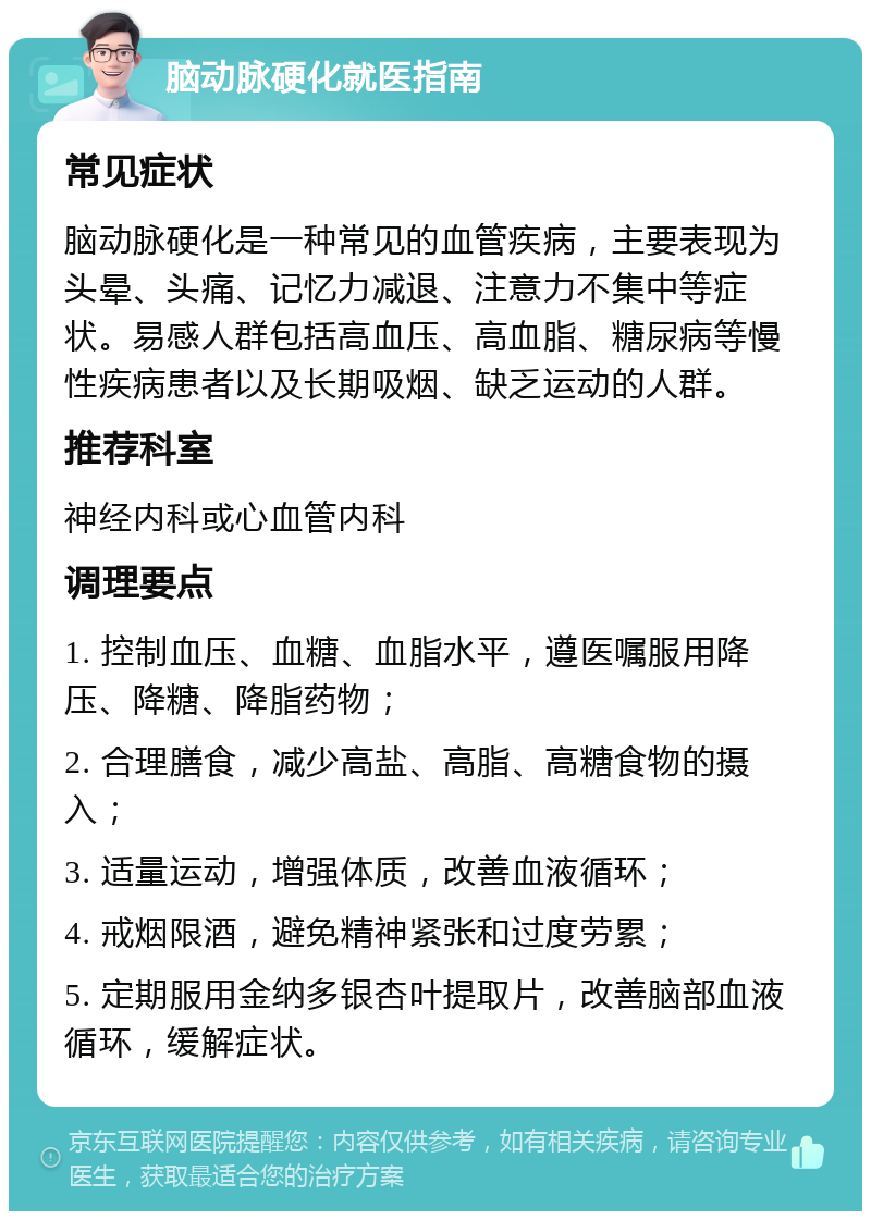 脑动脉硬化就医指南 常见症状 脑动脉硬化是一种常见的血管疾病，主要表现为头晕、头痛、记忆力减退、注意力不集中等症状。易感人群包括高血压、高血脂、糖尿病等慢性疾病患者以及长期吸烟、缺乏运动的人群。 推荐科室 神经内科或心血管内科 调理要点 1. 控制血压、血糖、血脂水平，遵医嘱服用降压、降糖、降脂药物； 2. 合理膳食，减少高盐、高脂、高糖食物的摄入； 3. 适量运动，增强体质，改善血液循环； 4. 戒烟限酒，避免精神紧张和过度劳累； 5. 定期服用金纳多银杏叶提取片，改善脑部血液循环，缓解症状。