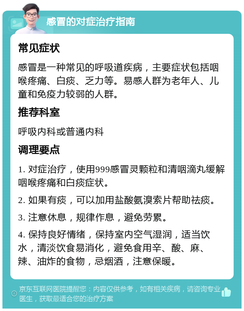 感冒的对症治疗指南 常见症状 感冒是一种常见的呼吸道疾病，主要症状包括咽喉疼痛、白痰、乏力等。易感人群为老年人、儿童和免疫力较弱的人群。 推荐科室 呼吸内科或普通内科 调理要点 1. 对症治疗，使用999感冒灵颗粒和清咽滴丸缓解咽喉疼痛和白痰症状。 2. 如果有痰，可以加用盐酸氨溴索片帮助祛痰。 3. 注意休息，规律作息，避免劳累。 4. 保持良好情绪，保持室内空气湿润，适当饮水，清淡饮食易消化，避免食用辛、酸、麻、辣、油炸的食物，忌烟酒，注意保暖。