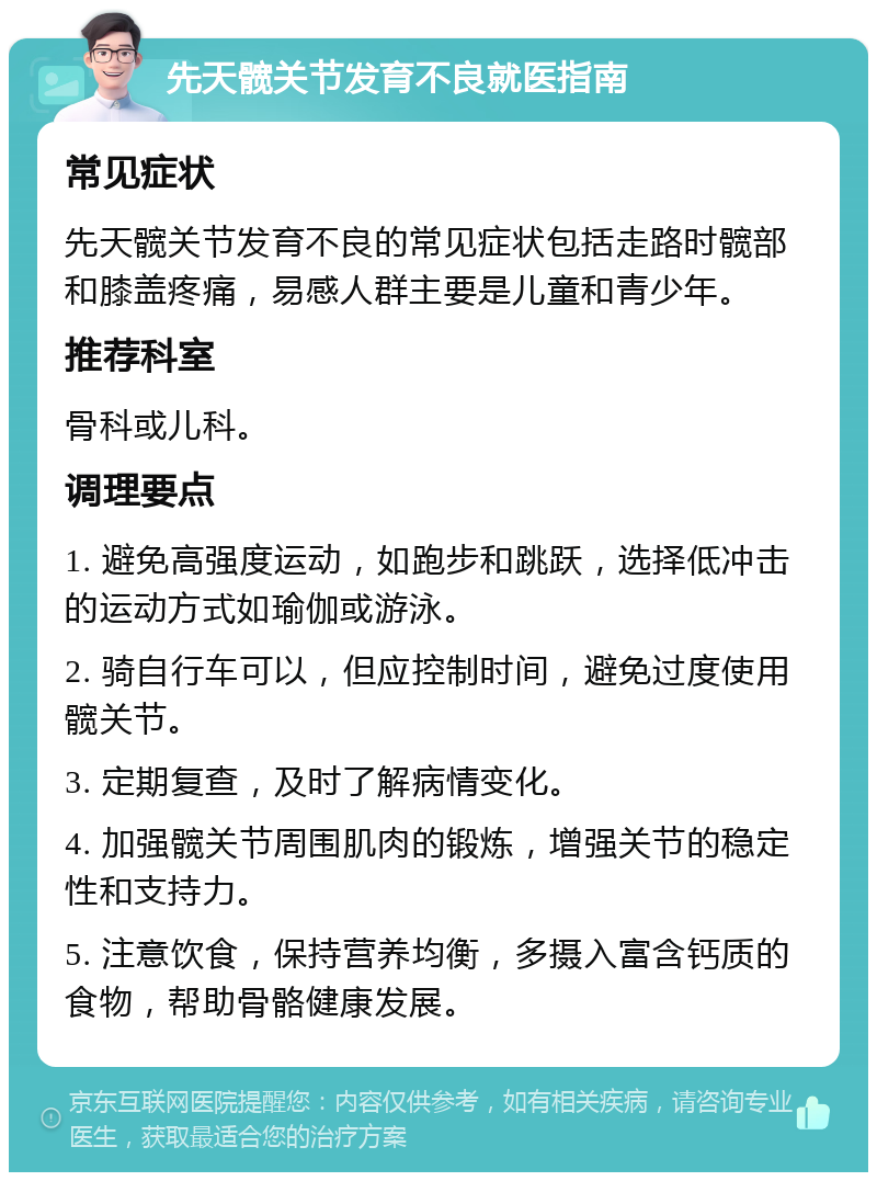 先天髋关节发育不良就医指南 常见症状 先天髋关节发育不良的常见症状包括走路时髋部和膝盖疼痛，易感人群主要是儿童和青少年。 推荐科室 骨科或儿科。 调理要点 1. 避免高强度运动，如跑步和跳跃，选择低冲击的运动方式如瑜伽或游泳。 2. 骑自行车可以，但应控制时间，避免过度使用髋关节。 3. 定期复查，及时了解病情变化。 4. 加强髋关节周围肌肉的锻炼，增强关节的稳定性和支持力。 5. 注意饮食，保持营养均衡，多摄入富含钙质的食物，帮助骨骼健康发展。