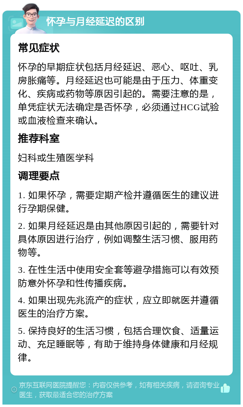 怀孕与月经延迟的区别 常见症状 怀孕的早期症状包括月经延迟、恶心、呕吐、乳房胀痛等。月经延迟也可能是由于压力、体重变化、疾病或药物等原因引起的。需要注意的是，单凭症状无法确定是否怀孕，必须通过HCG试验或血液检查来确认。 推荐科室 妇科或生殖医学科 调理要点 1. 如果怀孕，需要定期产检并遵循医生的建议进行孕期保健。 2. 如果月经延迟是由其他原因引起的，需要针对具体原因进行治疗，例如调整生活习惯、服用药物等。 3. 在性生活中使用安全套等避孕措施可以有效预防意外怀孕和性传播疾病。 4. 如果出现先兆流产的症状，应立即就医并遵循医生的治疗方案。 5. 保持良好的生活习惯，包括合理饮食、适量运动、充足睡眠等，有助于维持身体健康和月经规律。