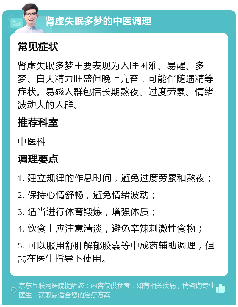 肾虚失眠多梦的中医调理 常见症状 肾虚失眠多梦主要表现为入睡困难、易醒、多梦、白天精力旺盛但晚上亢奋，可能伴随遗精等症状。易感人群包括长期熬夜、过度劳累、情绪波动大的人群。 推荐科室 中医科 调理要点 1. 建立规律的作息时间，避免过度劳累和熬夜； 2. 保持心情舒畅，避免情绪波动； 3. 适当进行体育锻炼，增强体质； 4. 饮食上应注意清淡，避免辛辣刺激性食物； 5. 可以服用舒肝解郁胶囊等中成药辅助调理，但需在医生指导下使用。