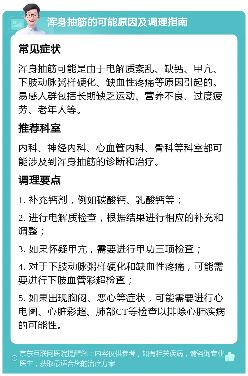 浑身抽筋的可能原因及调理指南 常见症状 浑身抽筋可能是由于电解质紊乱、缺钙、甲亢、下肢动脉粥样硬化、缺血性疼痛等原因引起的。易感人群包括长期缺乏运动、营养不良、过度疲劳、老年人等。 推荐科室 内科、神经内科、心血管内科、骨科等科室都可能涉及到浑身抽筋的诊断和治疗。 调理要点 1. 补充钙剂，例如碳酸钙、乳酸钙等； 2. 进行电解质检查，根据结果进行相应的补充和调整； 3. 如果怀疑甲亢，需要进行甲功三项检查； 4. 对于下肢动脉粥样硬化和缺血性疼痛，可能需要进行下肢血管彩超检查； 5. 如果出现胸闷、恶心等症状，可能需要进行心电图、心脏彩超、肺部CT等检查以排除心肺疾病的可能性。