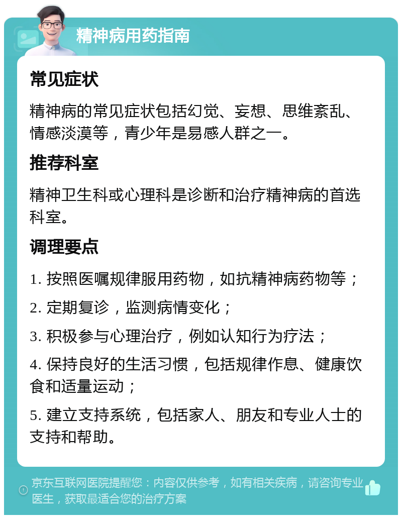 精神病用药指南 常见症状 精神病的常见症状包括幻觉、妄想、思维紊乱、情感淡漠等，青少年是易感人群之一。 推荐科室 精神卫生科或心理科是诊断和治疗精神病的首选科室。 调理要点 1. 按照医嘱规律服用药物，如抗精神病药物等； 2. 定期复诊，监测病情变化； 3. 积极参与心理治疗，例如认知行为疗法； 4. 保持良好的生活习惯，包括规律作息、健康饮食和适量运动； 5. 建立支持系统，包括家人、朋友和专业人士的支持和帮助。