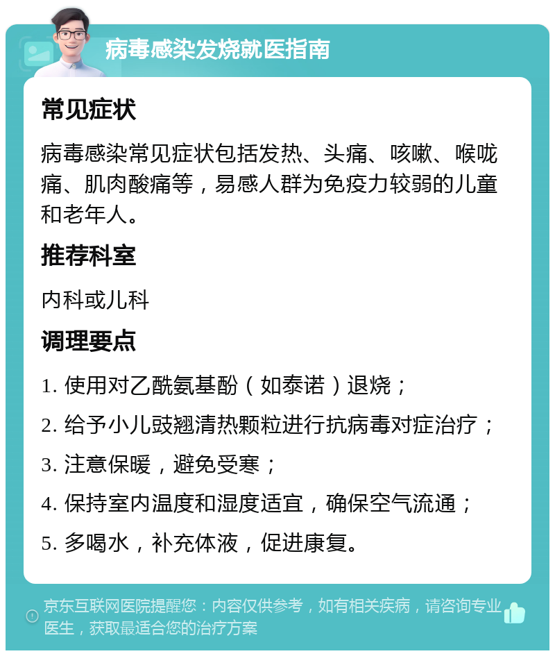 病毒感染发烧就医指南 常见症状 病毒感染常见症状包括发热、头痛、咳嗽、喉咙痛、肌肉酸痛等，易感人群为免疫力较弱的儿童和老年人。 推荐科室 内科或儿科 调理要点 1. 使用对乙酰氨基酚（如泰诺）退烧； 2. 给予小儿豉翘清热颗粒进行抗病毒对症治疗； 3. 注意保暖，避免受寒； 4. 保持室内温度和湿度适宜，确保空气流通； 5. 多喝水，补充体液，促进康复。