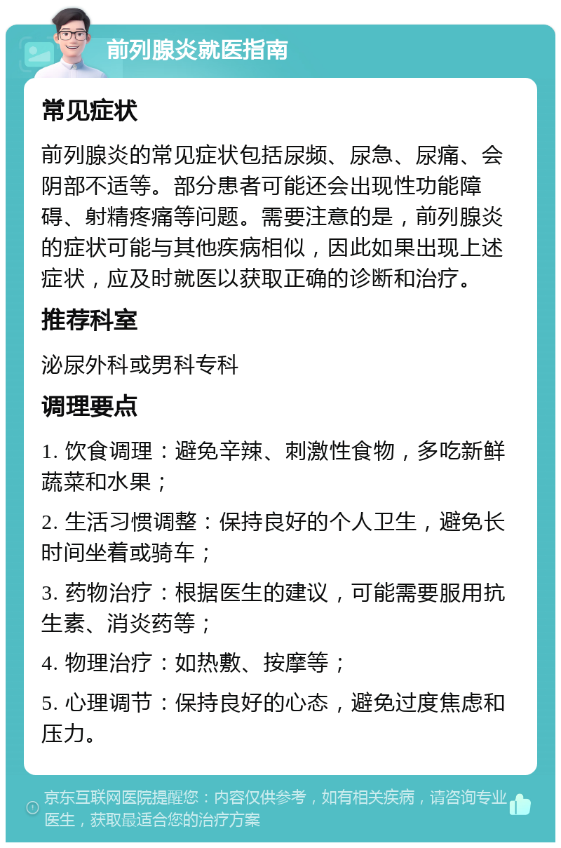 前列腺炎就医指南 常见症状 前列腺炎的常见症状包括尿频、尿急、尿痛、会阴部不适等。部分患者可能还会出现性功能障碍、射精疼痛等问题。需要注意的是，前列腺炎的症状可能与其他疾病相似，因此如果出现上述症状，应及时就医以获取正确的诊断和治疗。 推荐科室 泌尿外科或男科专科 调理要点 1. 饮食调理：避免辛辣、刺激性食物，多吃新鲜蔬菜和水果； 2. 生活习惯调整：保持良好的个人卫生，避免长时间坐着或骑车； 3. 药物治疗：根据医生的建议，可能需要服用抗生素、消炎药等； 4. 物理治疗：如热敷、按摩等； 5. 心理调节：保持良好的心态，避免过度焦虑和压力。