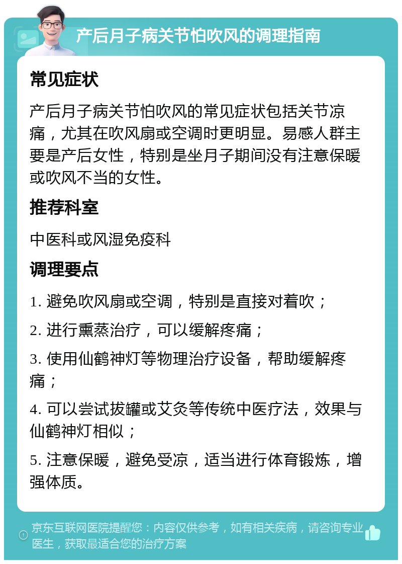 产后月子病关节怕吹风的调理指南 常见症状 产后月子病关节怕吹风的常见症状包括关节凉痛，尤其在吹风扇或空调时更明显。易感人群主要是产后女性，特别是坐月子期间没有注意保暖或吹风不当的女性。 推荐科室 中医科或风湿免疫科 调理要点 1. 避免吹风扇或空调，特别是直接对着吹； 2. 进行熏蒸治疗，可以缓解疼痛； 3. 使用仙鹤神灯等物理治疗设备，帮助缓解疼痛； 4. 可以尝试拔罐或艾灸等传统中医疗法，效果与仙鹤神灯相似； 5. 注意保暖，避免受凉，适当进行体育锻炼，增强体质。