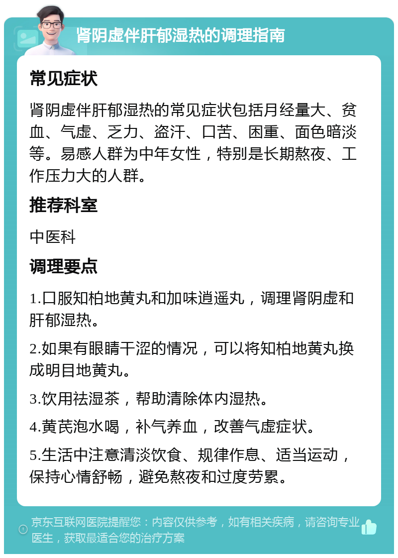 肾阴虚伴肝郁湿热的调理指南 常见症状 肾阴虚伴肝郁湿热的常见症状包括月经量大、贫血、气虚、乏力、盗汗、口苦、困重、面色暗淡等。易感人群为中年女性，特别是长期熬夜、工作压力大的人群。 推荐科室 中医科 调理要点 1.口服知柏地黄丸和加味逍遥丸，调理肾阴虚和肝郁湿热。 2.如果有眼睛干涩的情况，可以将知柏地黄丸换成明目地黄丸。 3.饮用祛湿茶，帮助清除体内湿热。 4.黄芪泡水喝，补气养血，改善气虚症状。 5.生活中注意清淡饮食、规律作息、适当运动，保持心情舒畅，避免熬夜和过度劳累。