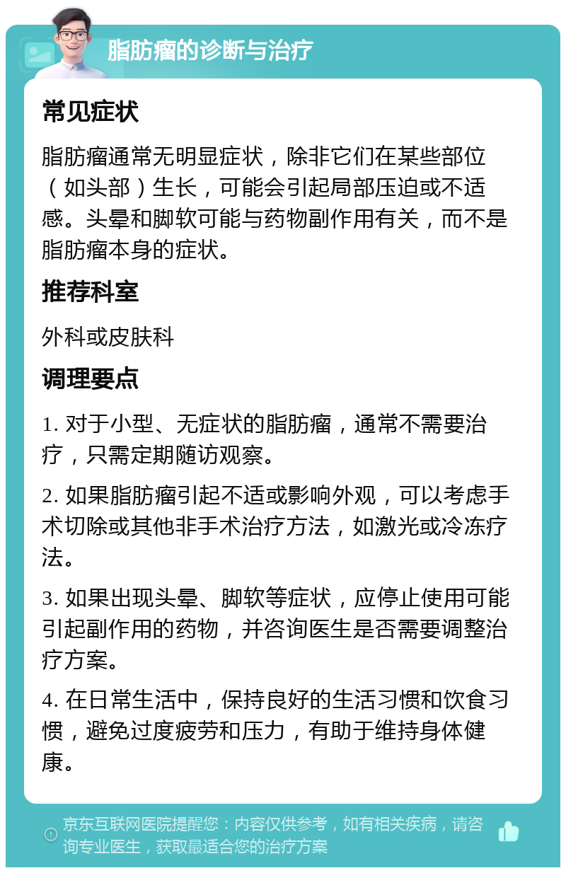 脂肪瘤的诊断与治疗 常见症状 脂肪瘤通常无明显症状，除非它们在某些部位（如头部）生长，可能会引起局部压迫或不适感。头晕和脚软可能与药物副作用有关，而不是脂肪瘤本身的症状。 推荐科室 外科或皮肤科 调理要点 1. 对于小型、无症状的脂肪瘤，通常不需要治疗，只需定期随访观察。 2. 如果脂肪瘤引起不适或影响外观，可以考虑手术切除或其他非手术治疗方法，如激光或冷冻疗法。 3. 如果出现头晕、脚软等症状，应停止使用可能引起副作用的药物，并咨询医生是否需要调整治疗方案。 4. 在日常生活中，保持良好的生活习惯和饮食习惯，避免过度疲劳和压力，有助于维持身体健康。