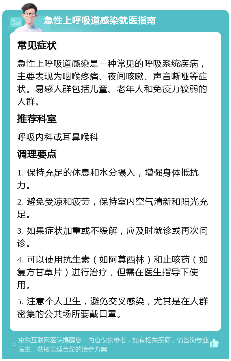 急性上呼吸道感染就医指南 常见症状 急性上呼吸道感染是一种常见的呼吸系统疾病，主要表现为咽喉疼痛、夜间咳嗽、声音嘶哑等症状。易感人群包括儿童、老年人和免疫力较弱的人群。 推荐科室 呼吸内科或耳鼻喉科 调理要点 1. 保持充足的休息和水分摄入，增强身体抵抗力。 2. 避免受凉和疲劳，保持室内空气清新和阳光充足。 3. 如果症状加重或不缓解，应及时就诊或再次问诊。 4. 可以使用抗生素（如阿莫西林）和止咳药（如复方甘草片）进行治疗，但需在医生指导下使用。 5. 注意个人卫生，避免交叉感染，尤其是在人群密集的公共场所要戴口罩。