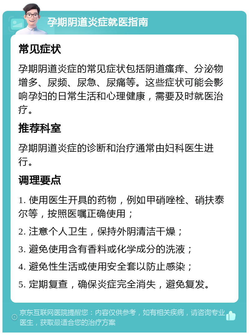 孕期阴道炎症就医指南 常见症状 孕期阴道炎症的常见症状包括阴道瘙痒、分泌物增多、尿频、尿急、尿痛等。这些症状可能会影响孕妇的日常生活和心理健康，需要及时就医治疗。 推荐科室 孕期阴道炎症的诊断和治疗通常由妇科医生进行。 调理要点 1. 使用医生开具的药物，例如甲硝唑栓、硝扶泰尔等，按照医嘱正确使用； 2. 注意个人卫生，保持外阴清洁干燥； 3. 避免使用含有香料或化学成分的洗液； 4. 避免性生活或使用安全套以防止感染； 5. 定期复查，确保炎症完全消失，避免复发。