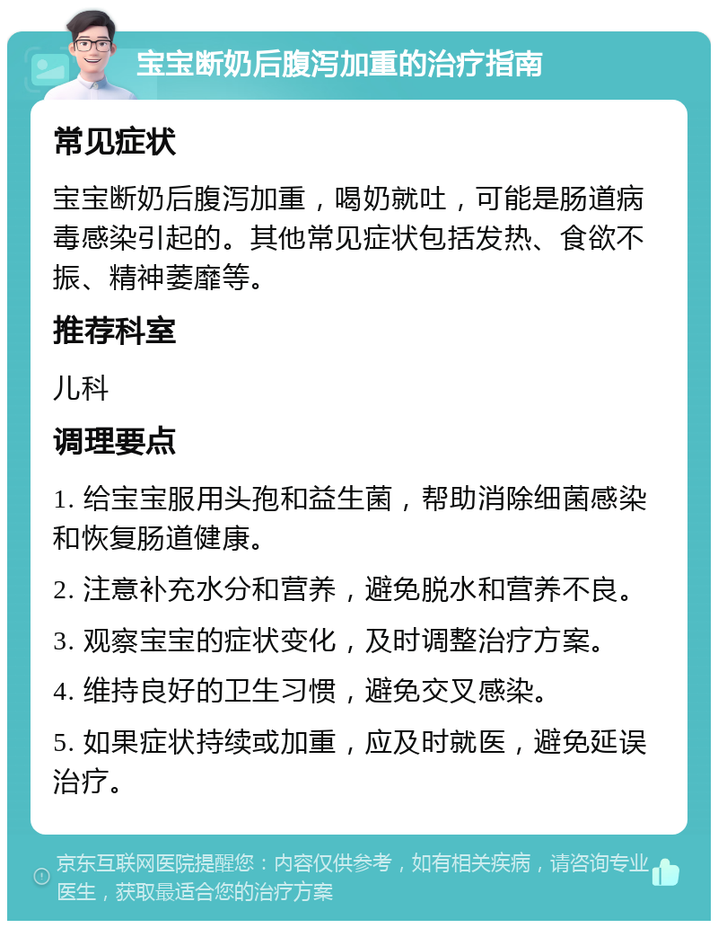 宝宝断奶后腹泻加重的治疗指南 常见症状 宝宝断奶后腹泻加重，喝奶就吐，可能是肠道病毒感染引起的。其他常见症状包括发热、食欲不振、精神萎靡等。 推荐科室 儿科 调理要点 1. 给宝宝服用头孢和益生菌，帮助消除细菌感染和恢复肠道健康。 2. 注意补充水分和营养，避免脱水和营养不良。 3. 观察宝宝的症状变化，及时调整治疗方案。 4. 维持良好的卫生习惯，避免交叉感染。 5. 如果症状持续或加重，应及时就医，避免延误治疗。