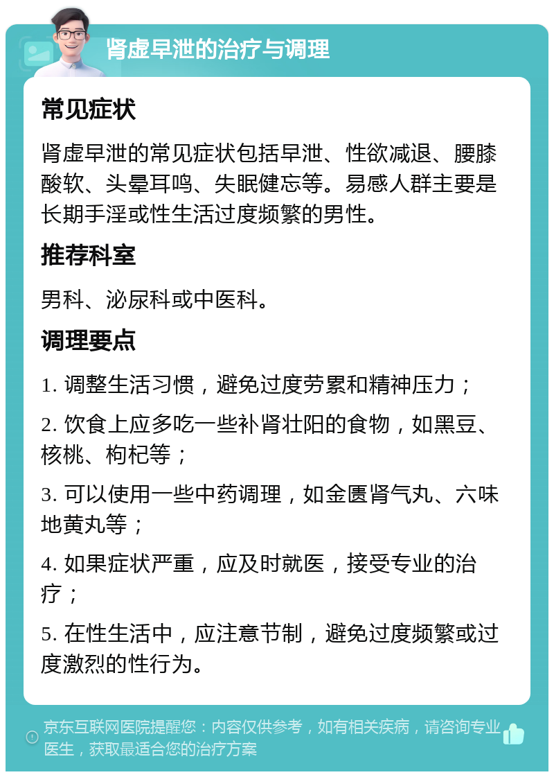 肾虚早泄的治疗与调理 常见症状 肾虚早泄的常见症状包括早泄、性欲减退、腰膝酸软、头晕耳鸣、失眠健忘等。易感人群主要是长期手淫或性生活过度频繁的男性。 推荐科室 男科、泌尿科或中医科。 调理要点 1. 调整生活习惯，避免过度劳累和精神压力； 2. 饮食上应多吃一些补肾壮阳的食物，如黑豆、核桃、枸杞等； 3. 可以使用一些中药调理，如金匮肾气丸、六味地黄丸等； 4. 如果症状严重，应及时就医，接受专业的治疗； 5. 在性生活中，应注意节制，避免过度频繁或过度激烈的性行为。