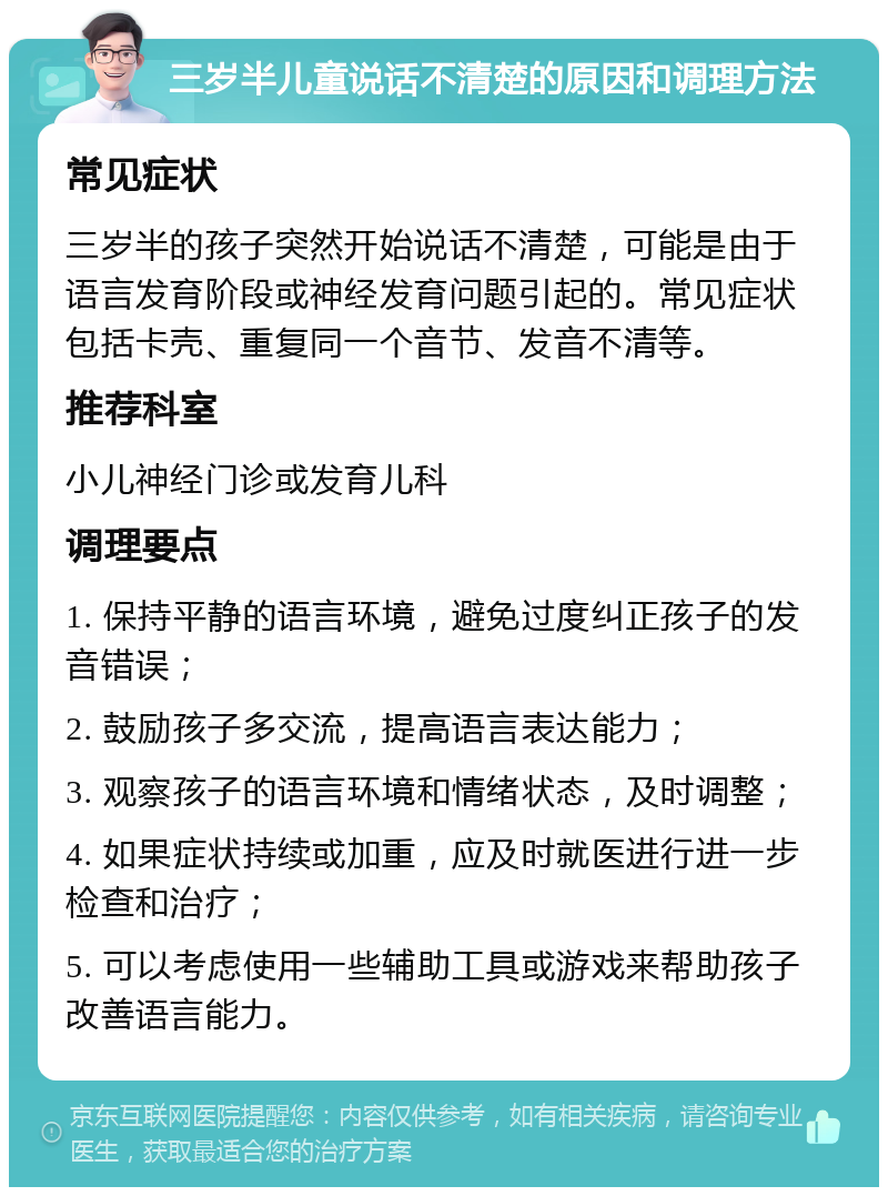 三岁半儿童说话不清楚的原因和调理方法 常见症状 三岁半的孩子突然开始说话不清楚，可能是由于语言发育阶段或神经发育问题引起的。常见症状包括卡壳、重复同一个音节、发音不清等。 推荐科室 小儿神经门诊或发育儿科 调理要点 1. 保持平静的语言环境，避免过度纠正孩子的发音错误； 2. 鼓励孩子多交流，提高语言表达能力； 3. 观察孩子的语言环境和情绪状态，及时调整； 4. 如果症状持续或加重，应及时就医进行进一步检查和治疗； 5. 可以考虑使用一些辅助工具或游戏来帮助孩子改善语言能力。