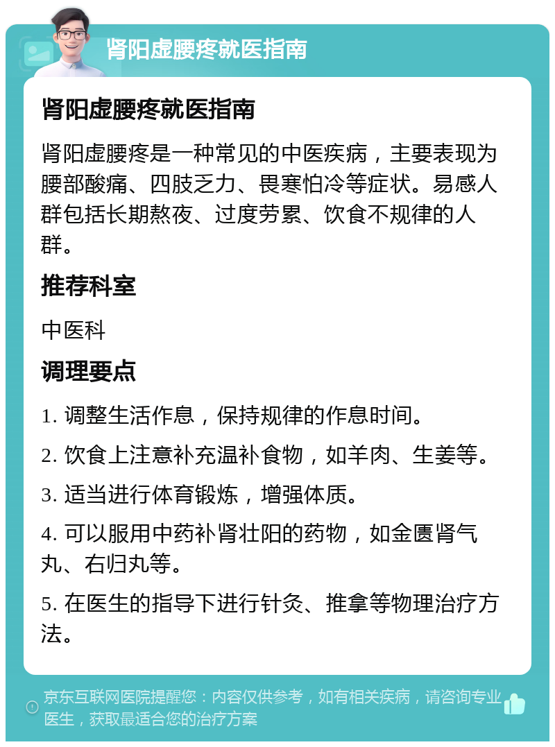 肾阳虚腰疼就医指南 肾阳虚腰疼就医指南 肾阳虚腰疼是一种常见的中医疾病，主要表现为腰部酸痛、四肢乏力、畏寒怕冷等症状。易感人群包括长期熬夜、过度劳累、饮食不规律的人群。 推荐科室 中医科 调理要点 1. 调整生活作息，保持规律的作息时间。 2. 饮食上注意补充温补食物，如羊肉、生姜等。 3. 适当进行体育锻炼，增强体质。 4. 可以服用中药补肾壮阳的药物，如金匮肾气丸、右归丸等。 5. 在医生的指导下进行针灸、推拿等物理治疗方法。