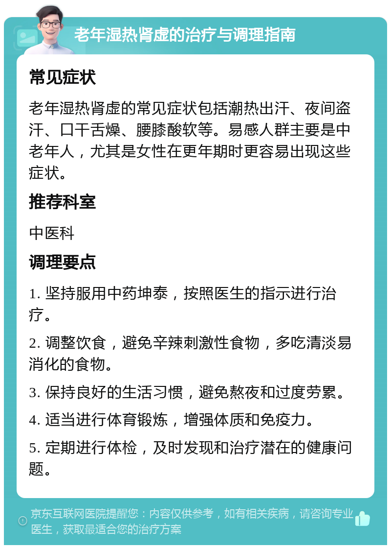 老年湿热肾虚的治疗与调理指南 常见症状 老年湿热肾虚的常见症状包括潮热出汗、夜间盗汗、口干舌燥、腰膝酸软等。易感人群主要是中老年人，尤其是女性在更年期时更容易出现这些症状。 推荐科室 中医科 调理要点 1. 坚持服用中药坤泰，按照医生的指示进行治疗。 2. 调整饮食，避免辛辣刺激性食物，多吃清淡易消化的食物。 3. 保持良好的生活习惯，避免熬夜和过度劳累。 4. 适当进行体育锻炼，增强体质和免疫力。 5. 定期进行体检，及时发现和治疗潜在的健康问题。