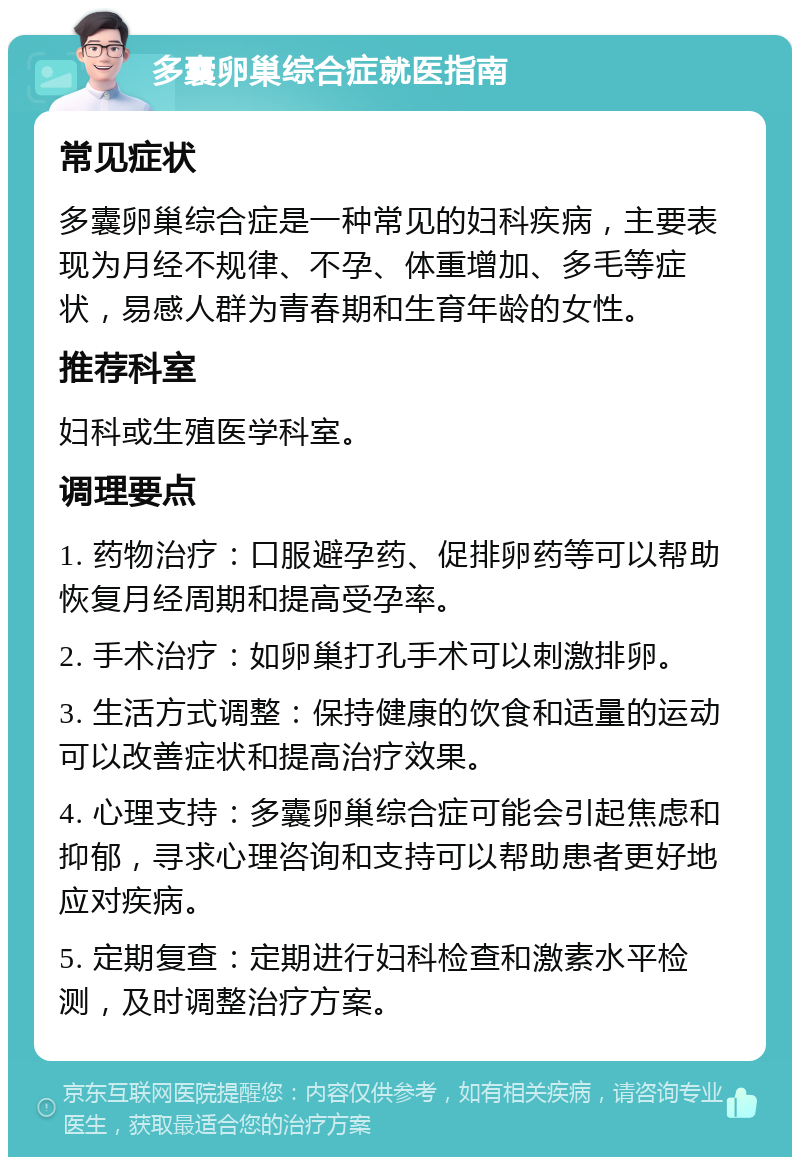 多囊卵巢综合症就医指南 常见症状 多囊卵巢综合症是一种常见的妇科疾病，主要表现为月经不规律、不孕、体重增加、多毛等症状，易感人群为青春期和生育年龄的女性。 推荐科室 妇科或生殖医学科室。 调理要点 1. 药物治疗：口服避孕药、促排卵药等可以帮助恢复月经周期和提高受孕率。 2. 手术治疗：如卵巢打孔手术可以刺激排卵。 3. 生活方式调整：保持健康的饮食和适量的运动可以改善症状和提高治疗效果。 4. 心理支持：多囊卵巢综合症可能会引起焦虑和抑郁，寻求心理咨询和支持可以帮助患者更好地应对疾病。 5. 定期复查：定期进行妇科检查和激素水平检测，及时调整治疗方案。