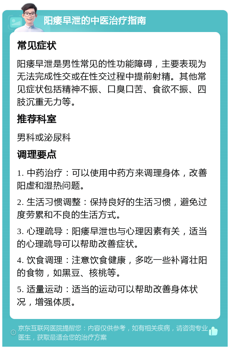 阳痿早泄的中医治疗指南 常见症状 阳痿早泄是男性常见的性功能障碍，主要表现为无法完成性交或在性交过程中提前射精。其他常见症状包括精神不振、口臭口苦、食欲不振、四肢沉重无力等。 推荐科室 男科或泌尿科 调理要点 1. 中药治疗：可以使用中药方来调理身体，改善阳虚和湿热问题。 2. 生活习惯调整：保持良好的生活习惯，避免过度劳累和不良的生活方式。 3. 心理疏导：阳痿早泄也与心理因素有关，适当的心理疏导可以帮助改善症状。 4. 饮食调理：注意饮食健康，多吃一些补肾壮阳的食物，如黑豆、核桃等。 5. 适量运动：适当的运动可以帮助改善身体状况，增强体质。