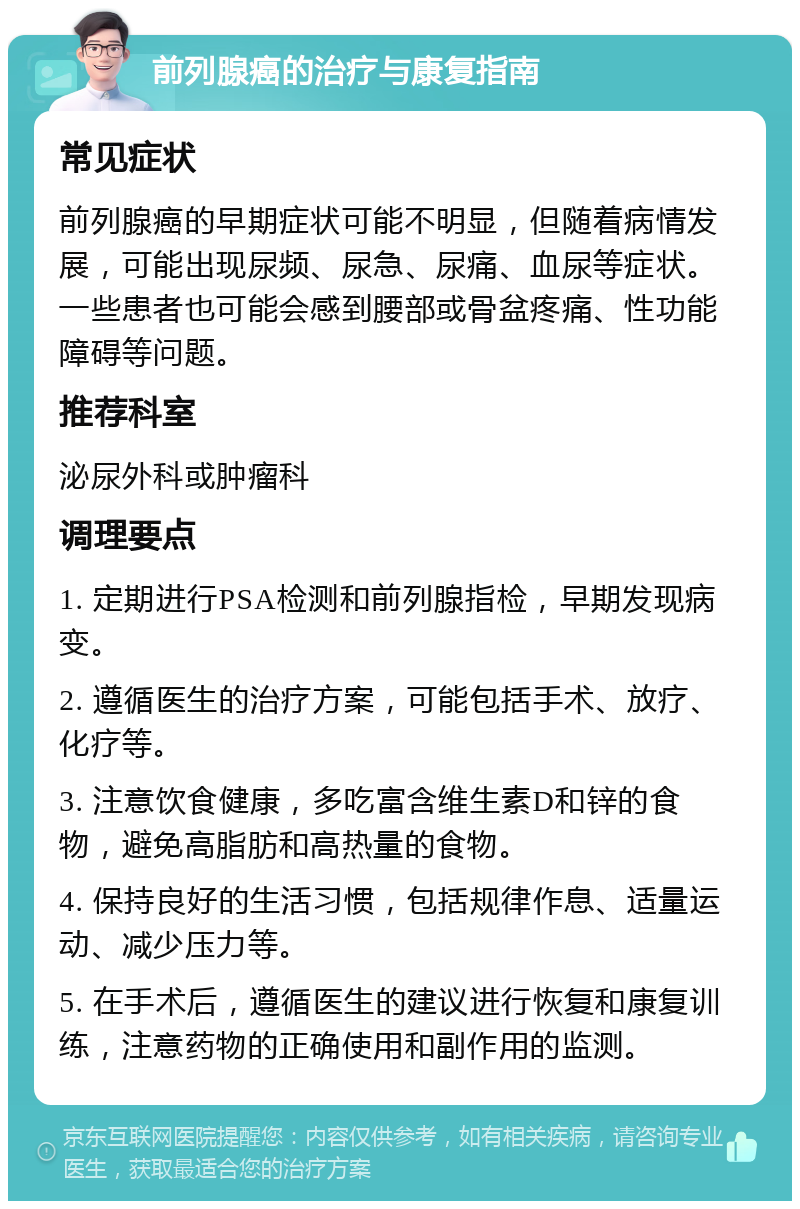 前列腺癌的治疗与康复指南 常见症状 前列腺癌的早期症状可能不明显，但随着病情发展，可能出现尿频、尿急、尿痛、血尿等症状。一些患者也可能会感到腰部或骨盆疼痛、性功能障碍等问题。 推荐科室 泌尿外科或肿瘤科 调理要点 1. 定期进行PSA检测和前列腺指检，早期发现病变。 2. 遵循医生的治疗方案，可能包括手术、放疗、化疗等。 3. 注意饮食健康，多吃富含维生素D和锌的食物，避免高脂肪和高热量的食物。 4. 保持良好的生活习惯，包括规律作息、适量运动、减少压力等。 5. 在手术后，遵循医生的建议进行恢复和康复训练，注意药物的正确使用和副作用的监测。