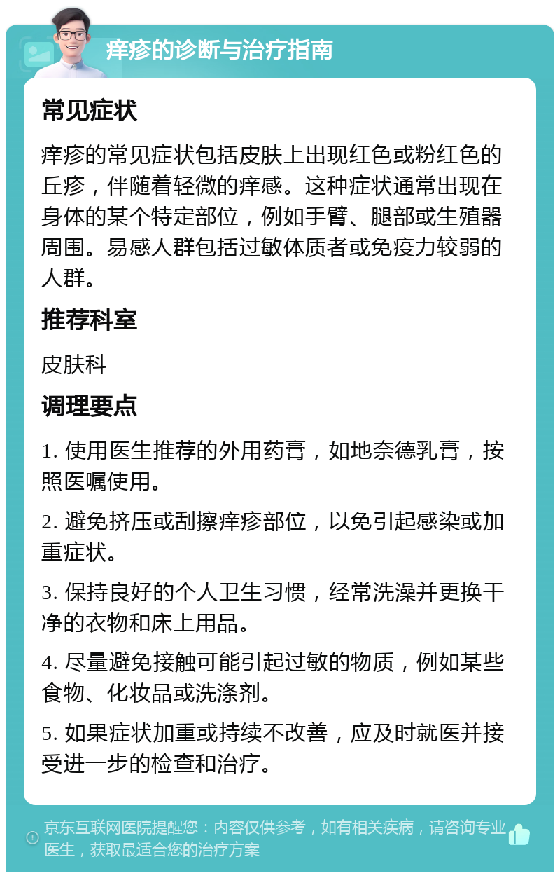 痒疹的诊断与治疗指南 常见症状 痒疹的常见症状包括皮肤上出现红色或粉红色的丘疹，伴随着轻微的痒感。这种症状通常出现在身体的某个特定部位，例如手臂、腿部或生殖器周围。易感人群包括过敏体质者或免疫力较弱的人群。 推荐科室 皮肤科 调理要点 1. 使用医生推荐的外用药膏，如地奈德乳膏，按照医嘱使用。 2. 避免挤压或刮擦痒疹部位，以免引起感染或加重症状。 3. 保持良好的个人卫生习惯，经常洗澡并更换干净的衣物和床上用品。 4. 尽量避免接触可能引起过敏的物质，例如某些食物、化妆品或洗涤剂。 5. 如果症状加重或持续不改善，应及时就医并接受进一步的检查和治疗。