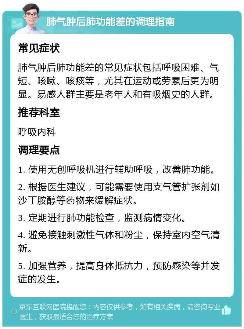 肺气肿后肺功能差的调理指南 常见症状 肺气肿后肺功能差的常见症状包括呼吸困难、气短、咳嗽、咳痰等，尤其在运动或劳累后更为明显。易感人群主要是老年人和有吸烟史的人群。 推荐科室 呼吸内科 调理要点 1. 使用无创呼吸机进行辅助呼吸，改善肺功能。 2. 根据医生建议，可能需要使用支气管扩张剂如沙丁胺醇等药物来缓解症状。 3. 定期进行肺功能检查，监测病情变化。 4. 避免接触刺激性气体和粉尘，保持室内空气清新。 5. 加强营养，提高身体抵抗力，预防感染等并发症的发生。